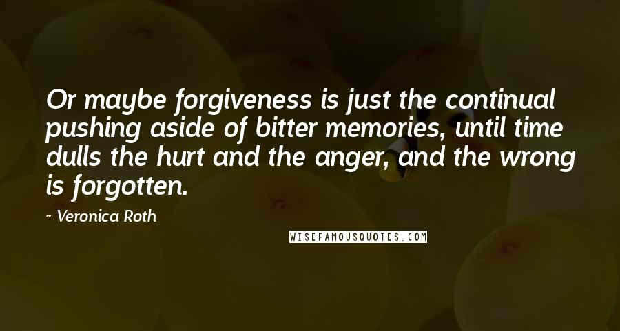 Veronica Roth Quotes: Or maybe forgiveness is just the continual pushing aside of bitter memories, until time dulls the hurt and the anger, and the wrong is forgotten.