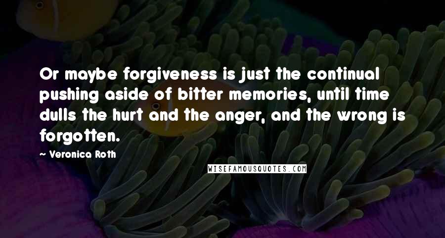 Veronica Roth Quotes: Or maybe forgiveness is just the continual pushing aside of bitter memories, until time dulls the hurt and the anger, and the wrong is forgotten.