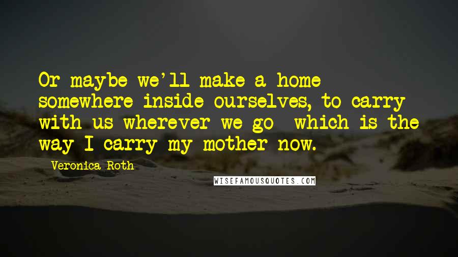 Veronica Roth Quotes: Or maybe we'll make a home somewhere inside ourselves, to carry with us wherever we go- which is the way I carry my mother now.