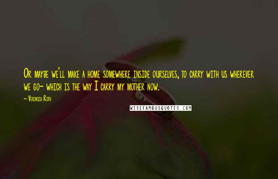 Veronica Roth Quotes: Or maybe we'll make a home somewhere inside ourselves, to carry with us wherever we go- which is the way I carry my mother now.