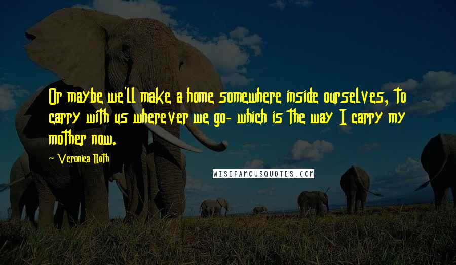 Veronica Roth Quotes: Or maybe we'll make a home somewhere inside ourselves, to carry with us wherever we go- which is the way I carry my mother now.