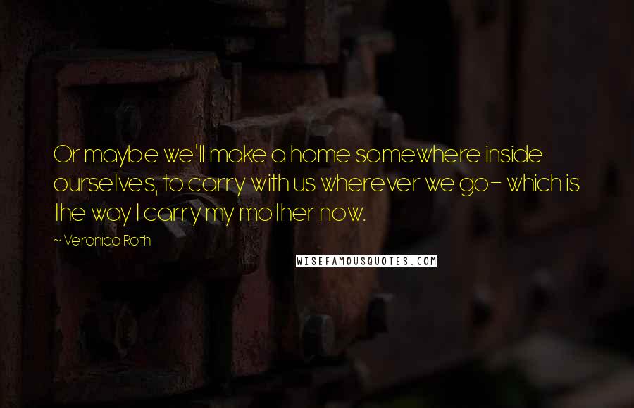 Veronica Roth Quotes: Or maybe we'll make a home somewhere inside ourselves, to carry with us wherever we go- which is the way I carry my mother now.