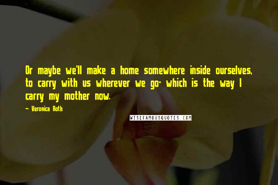 Veronica Roth Quotes: Or maybe we'll make a home somewhere inside ourselves, to carry with us wherever we go- which is the way I carry my mother now.