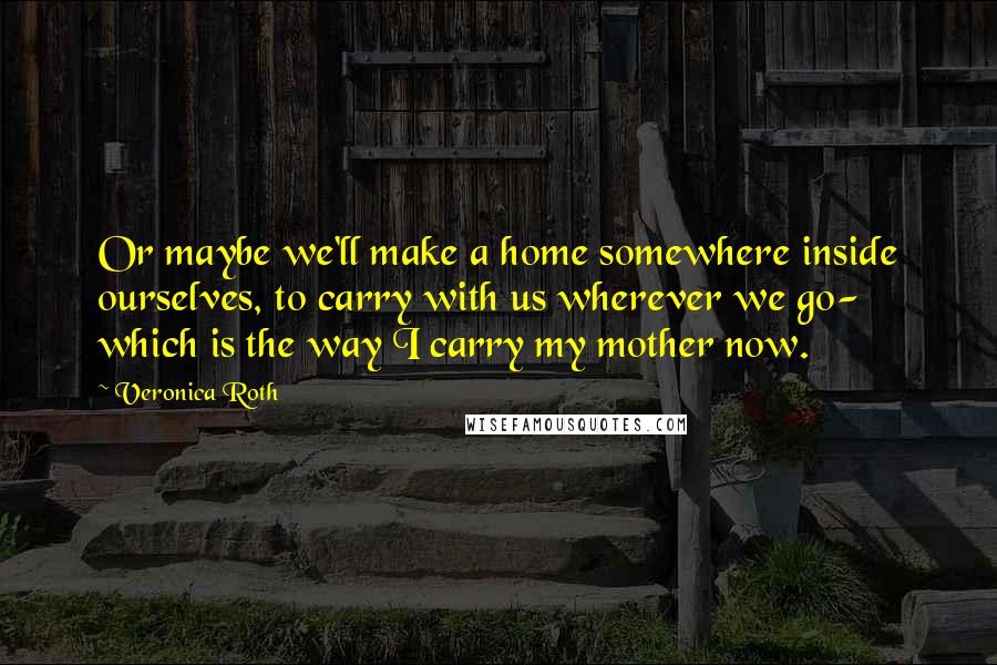 Veronica Roth Quotes: Or maybe we'll make a home somewhere inside ourselves, to carry with us wherever we go- which is the way I carry my mother now.