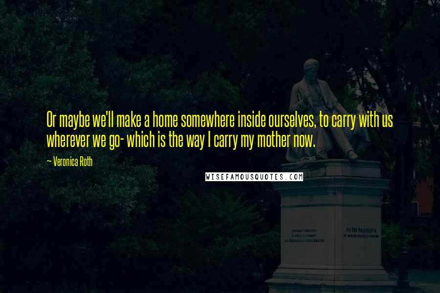 Veronica Roth Quotes: Or maybe we'll make a home somewhere inside ourselves, to carry with us wherever we go- which is the way I carry my mother now.