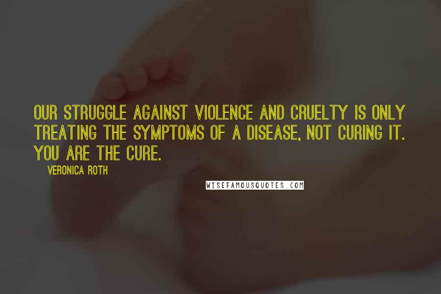 Veronica Roth Quotes: Our struggle against violence and cruelty is only treating the symptoms of a disease, not curing it. You are the cure.