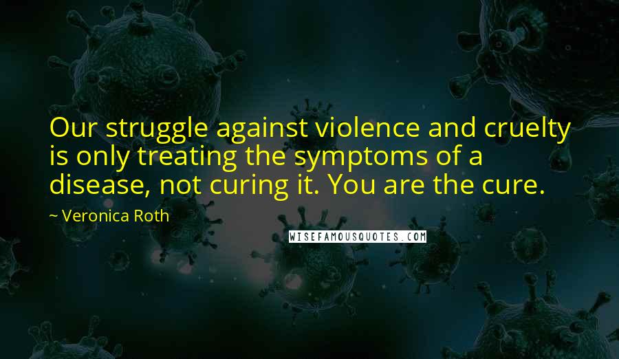 Veronica Roth Quotes: Our struggle against violence and cruelty is only treating the symptoms of a disease, not curing it. You are the cure.