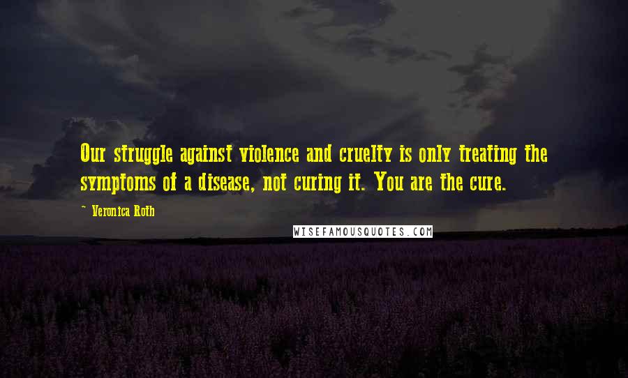 Veronica Roth Quotes: Our struggle against violence and cruelty is only treating the symptoms of a disease, not curing it. You are the cure.