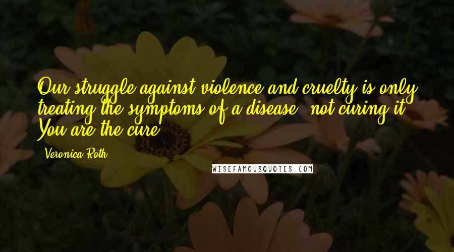 Veronica Roth Quotes: Our struggle against violence and cruelty is only treating the symptoms of a disease, not curing it. You are the cure.