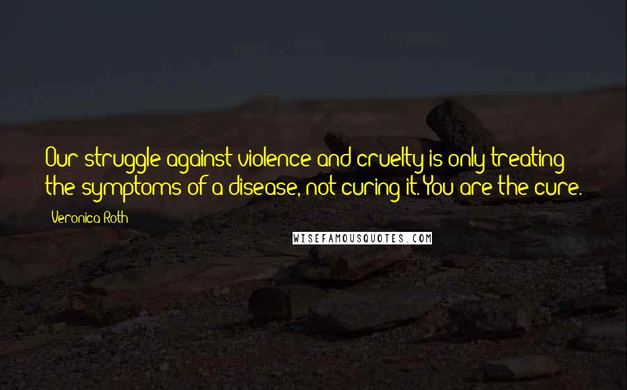 Veronica Roth Quotes: Our struggle against violence and cruelty is only treating the symptoms of a disease, not curing it. You are the cure.