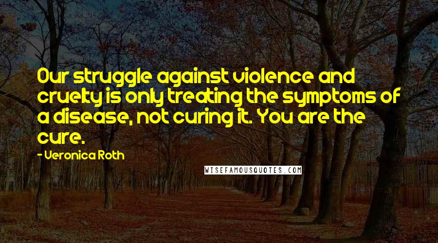Veronica Roth Quotes: Our struggle against violence and cruelty is only treating the symptoms of a disease, not curing it. You are the cure.