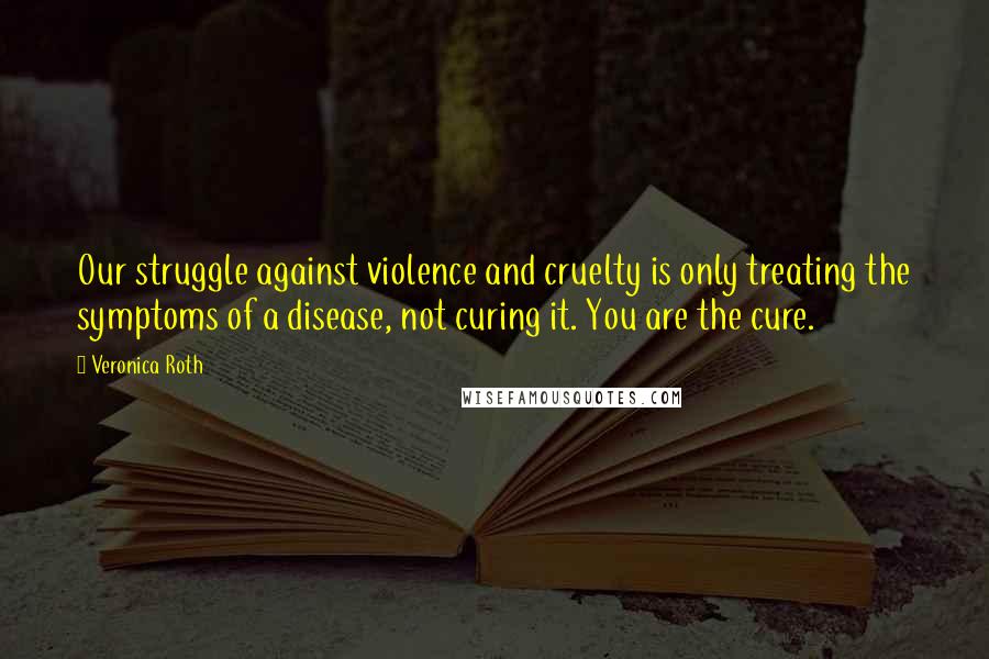 Veronica Roth Quotes: Our struggle against violence and cruelty is only treating the symptoms of a disease, not curing it. You are the cure.