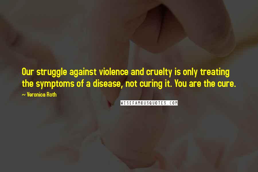Veronica Roth Quotes: Our struggle against violence and cruelty is only treating the symptoms of a disease, not curing it. You are the cure.