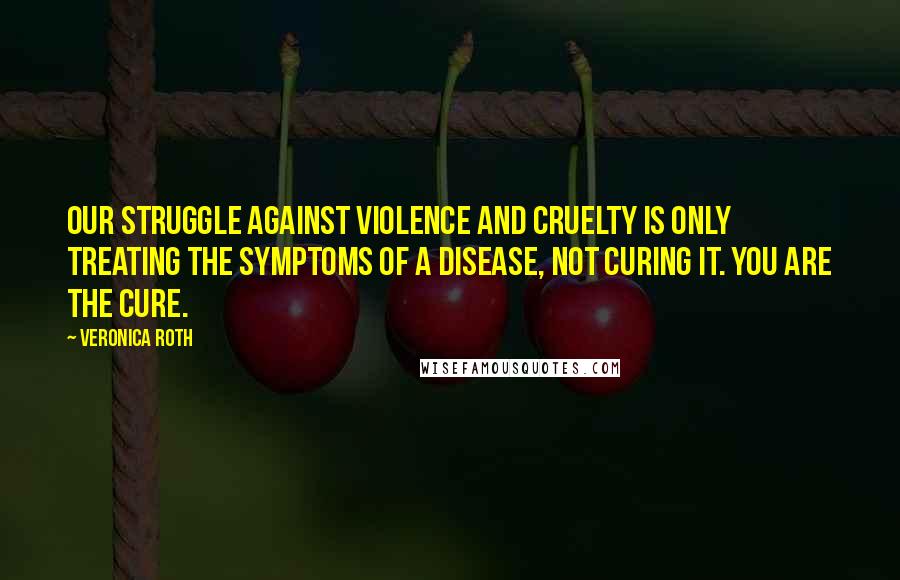 Veronica Roth Quotes: Our struggle against violence and cruelty is only treating the symptoms of a disease, not curing it. You are the cure.