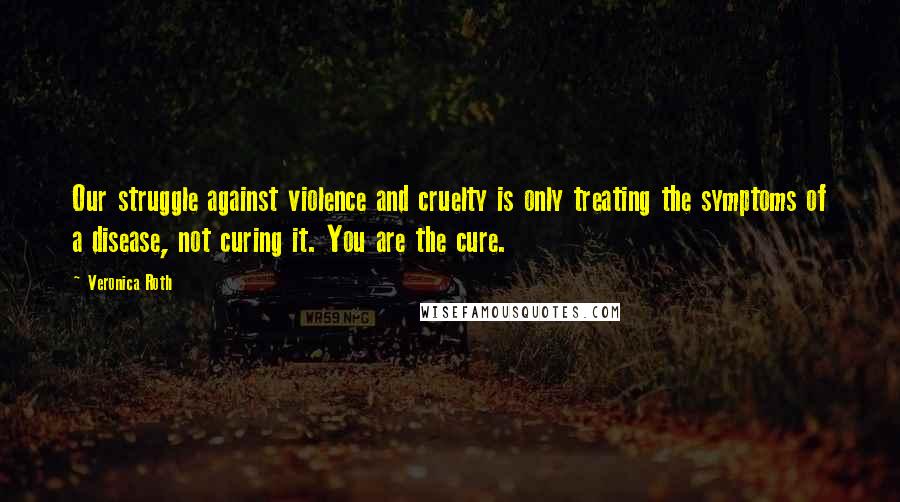Veronica Roth Quotes: Our struggle against violence and cruelty is only treating the symptoms of a disease, not curing it. You are the cure.