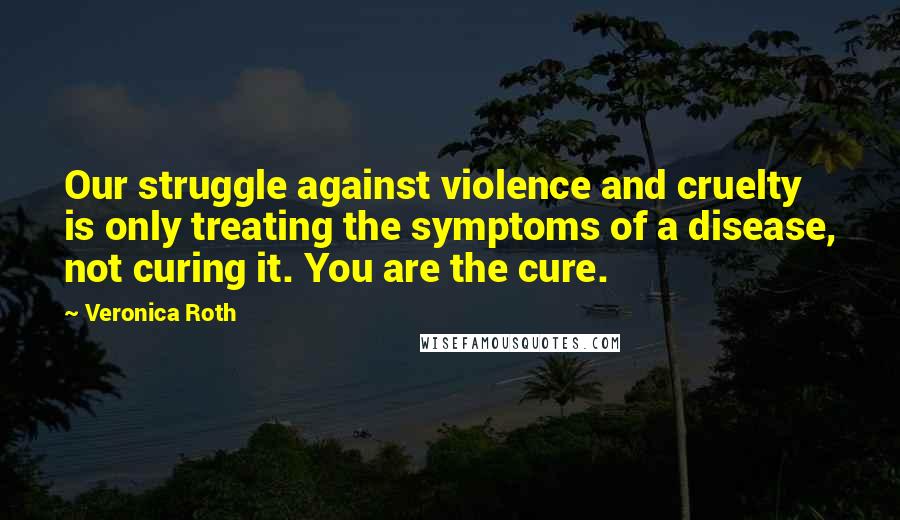 Veronica Roth Quotes: Our struggle against violence and cruelty is only treating the symptoms of a disease, not curing it. You are the cure.