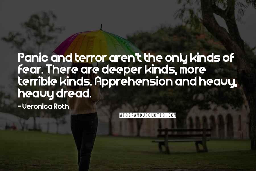 Veronica Roth Quotes: Panic and terror aren't the only kinds of fear. There are deeper kinds, more terrible kinds. Apprehension and heavy, heavy dread.