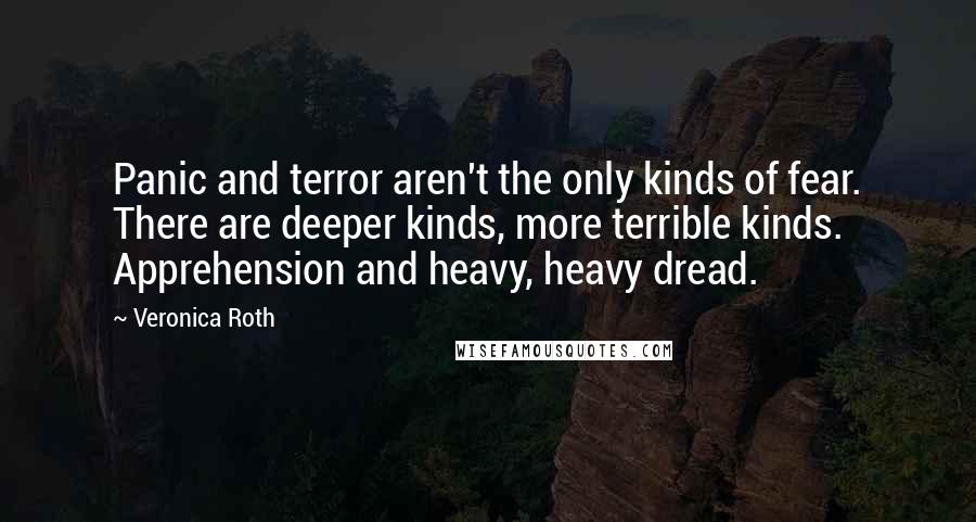 Veronica Roth Quotes: Panic and terror aren't the only kinds of fear. There are deeper kinds, more terrible kinds. Apprehension and heavy, heavy dread.