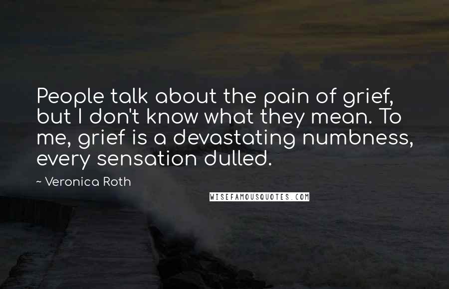 Veronica Roth Quotes: People talk about the pain of grief, but I don't know what they mean. To me, grief is a devastating numbness, every sensation dulled.