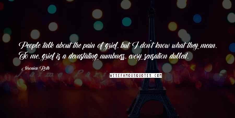 Veronica Roth Quotes: People talk about the pain of grief, but I don't know what they mean. To me, grief is a devastating numbness, every sensation dulled.