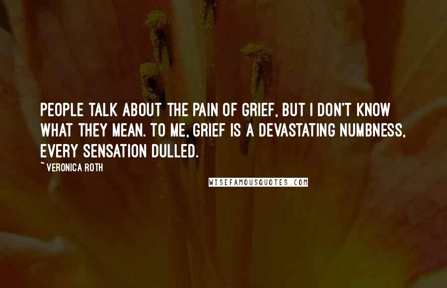 Veronica Roth Quotes: People talk about the pain of grief, but I don't know what they mean. To me, grief is a devastating numbness, every sensation dulled.