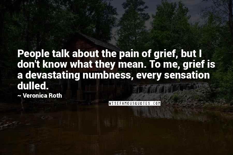 Veronica Roth Quotes: People talk about the pain of grief, but I don't know what they mean. To me, grief is a devastating numbness, every sensation dulled.