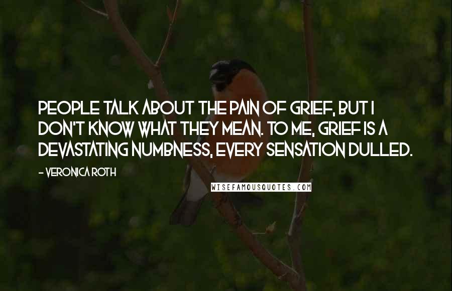 Veronica Roth Quotes: People talk about the pain of grief, but I don't know what they mean. To me, grief is a devastating numbness, every sensation dulled.
