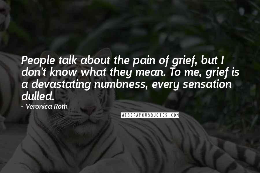 Veronica Roth Quotes: People talk about the pain of grief, but I don't know what they mean. To me, grief is a devastating numbness, every sensation dulled.