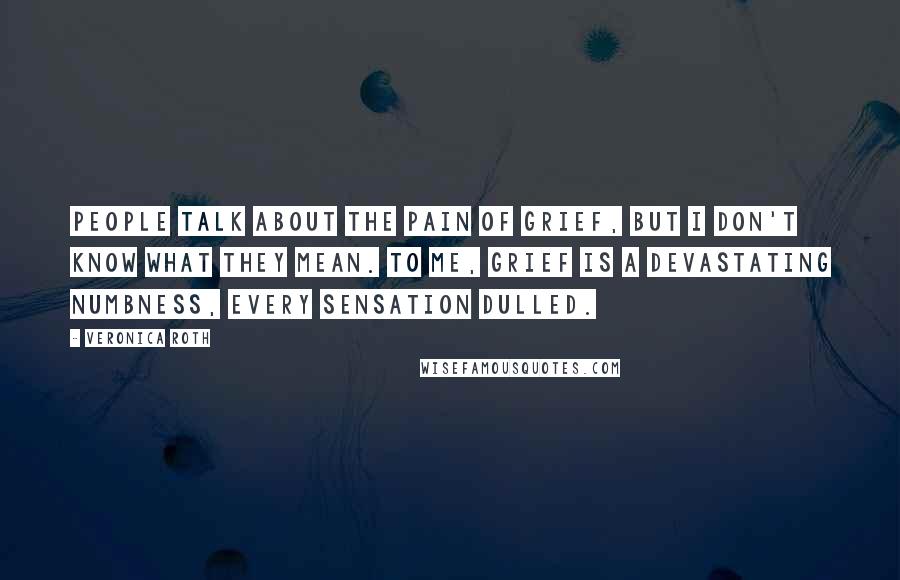 Veronica Roth Quotes: People talk about the pain of grief, but I don't know what they mean. To me, grief is a devastating numbness, every sensation dulled.