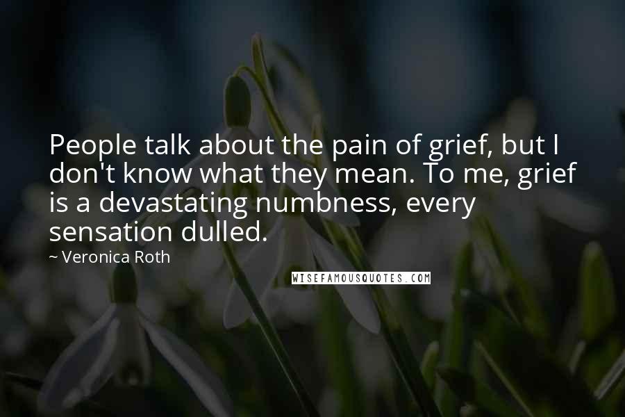 Veronica Roth Quotes: People talk about the pain of grief, but I don't know what they mean. To me, grief is a devastating numbness, every sensation dulled.