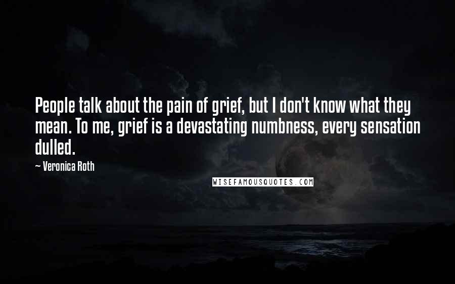 Veronica Roth Quotes: People talk about the pain of grief, but I don't know what they mean. To me, grief is a devastating numbness, every sensation dulled.