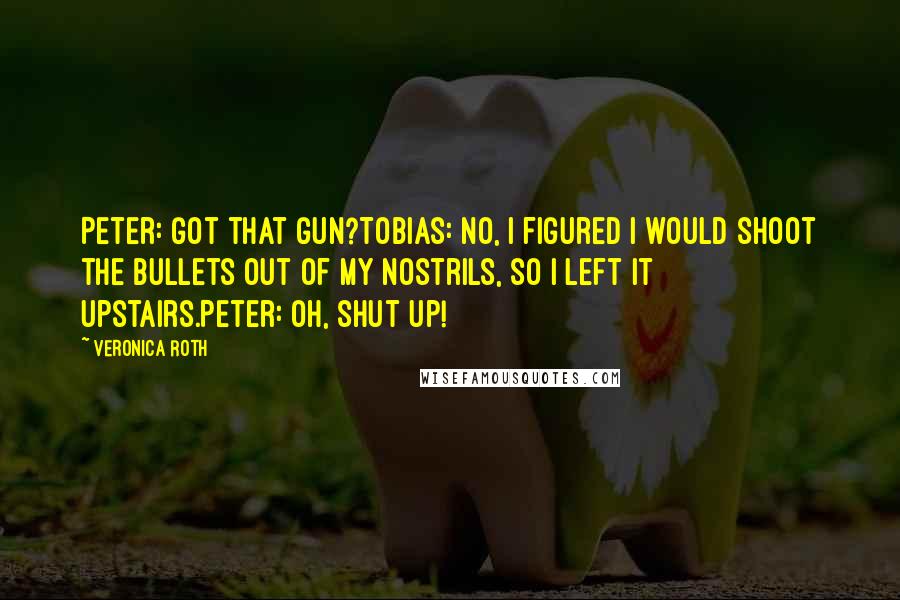 Veronica Roth Quotes: Peter: Got that gun?Tobias: No, I figured I would shoot the bullets out of my nostrils, so I left it upstairs.Peter: Oh, shut up!