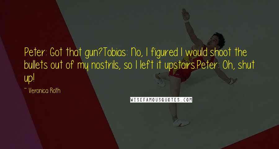 Veronica Roth Quotes: Peter: Got that gun?Tobias: No, I figured I would shoot the bullets out of my nostrils, so I left it upstairs.Peter: Oh, shut up!