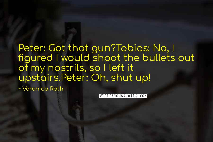 Veronica Roth Quotes: Peter: Got that gun?Tobias: No, I figured I would shoot the bullets out of my nostrils, so I left it upstairs.Peter: Oh, shut up!