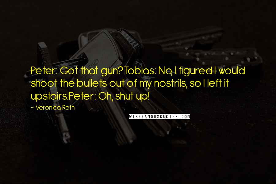 Veronica Roth Quotes: Peter: Got that gun?Tobias: No, I figured I would shoot the bullets out of my nostrils, so I left it upstairs.Peter: Oh, shut up!