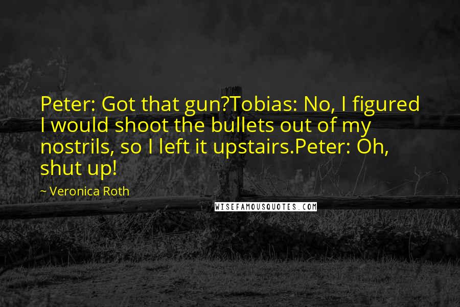 Veronica Roth Quotes: Peter: Got that gun?Tobias: No, I figured I would shoot the bullets out of my nostrils, so I left it upstairs.Peter: Oh, shut up!