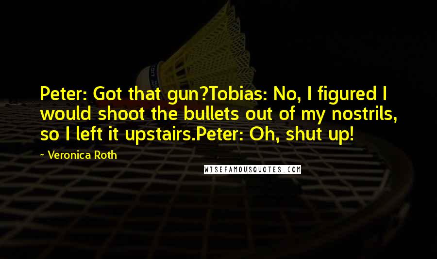 Veronica Roth Quotes: Peter: Got that gun?Tobias: No, I figured I would shoot the bullets out of my nostrils, so I left it upstairs.Peter: Oh, shut up!