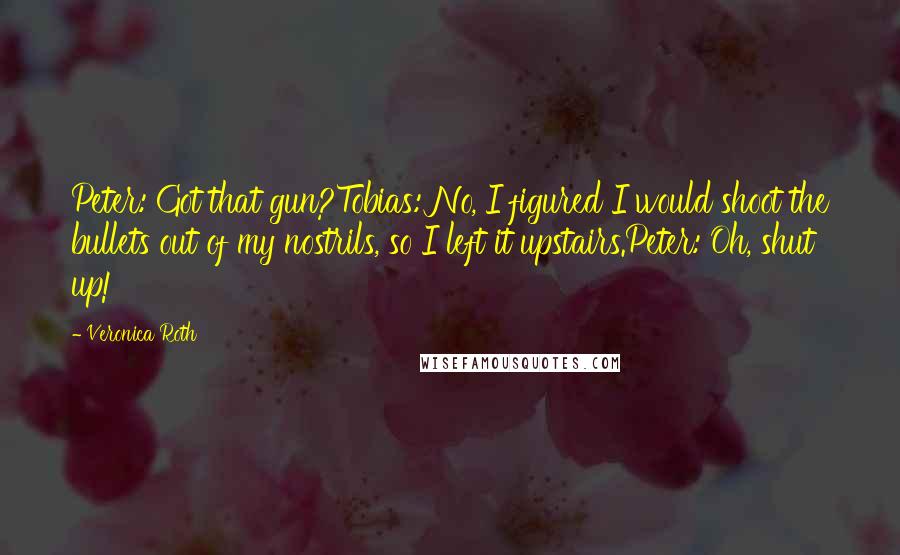 Veronica Roth Quotes: Peter: Got that gun?Tobias: No, I figured I would shoot the bullets out of my nostrils, so I left it upstairs.Peter: Oh, shut up!