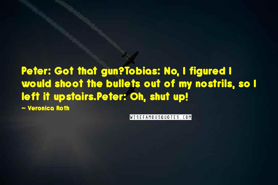 Veronica Roth Quotes: Peter: Got that gun?Tobias: No, I figured I would shoot the bullets out of my nostrils, so I left it upstairs.Peter: Oh, shut up!