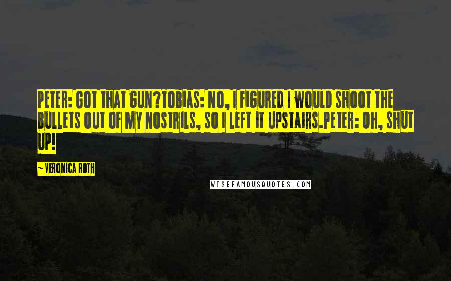 Veronica Roth Quotes: Peter: Got that gun?Tobias: No, I figured I would shoot the bullets out of my nostrils, so I left it upstairs.Peter: Oh, shut up!