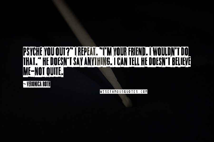 Veronica Roth Quotes: Psyche you out?" I repeat. "I'm your FRIEND. I wouldn't do that." He doesn't say anything. I can tell he doesn't believe me-not quite.
