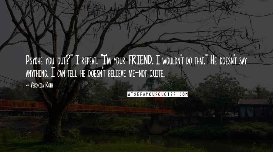 Veronica Roth Quotes: Psyche you out?" I repeat. "I'm your FRIEND. I wouldn't do that." He doesn't say anything. I can tell he doesn't believe me-not quite.