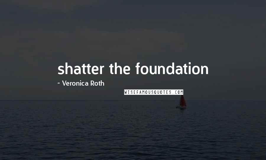 Veronica Roth Quotes: shatter the foundation