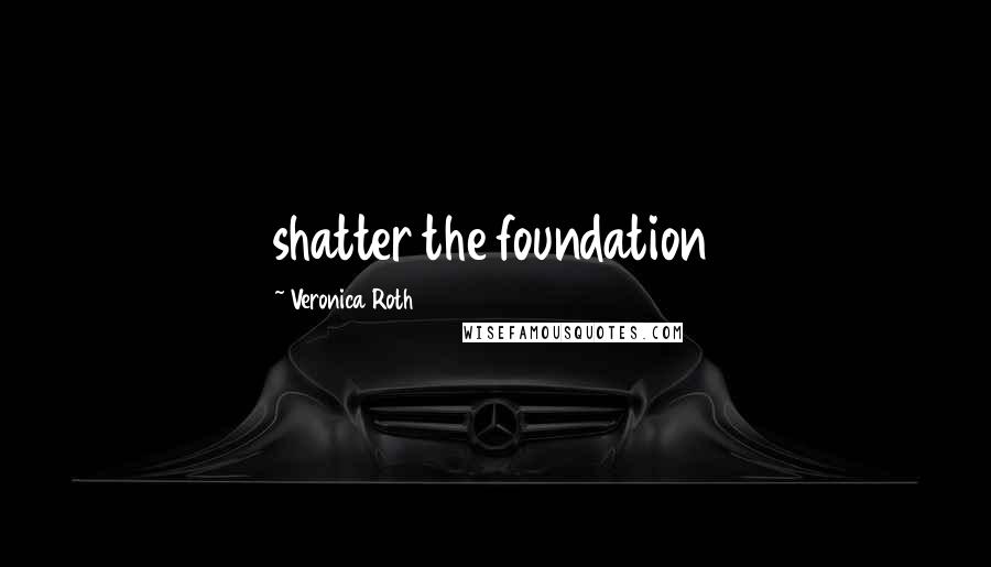 Veronica Roth Quotes: shatter the foundation