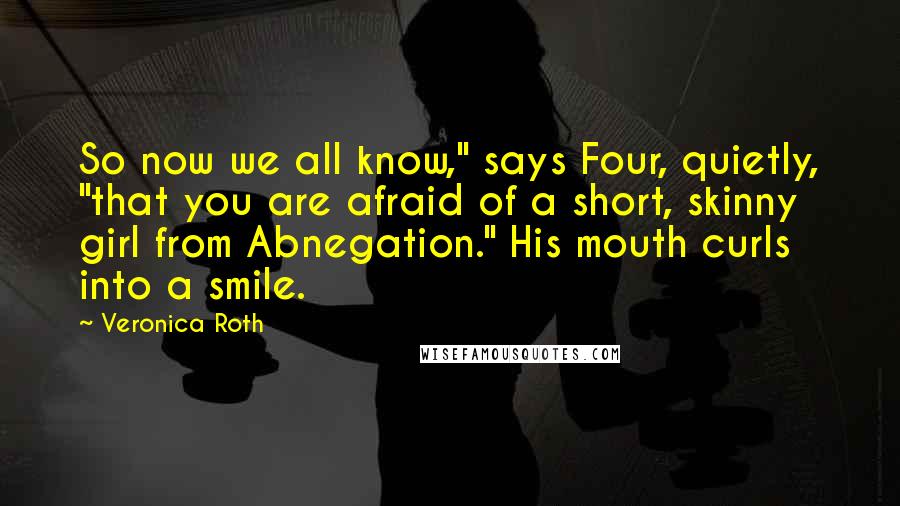 Veronica Roth Quotes: So now we all know," says Four, quietly, "that you are afraid of a short, skinny girl from Abnegation." His mouth curls into a smile.