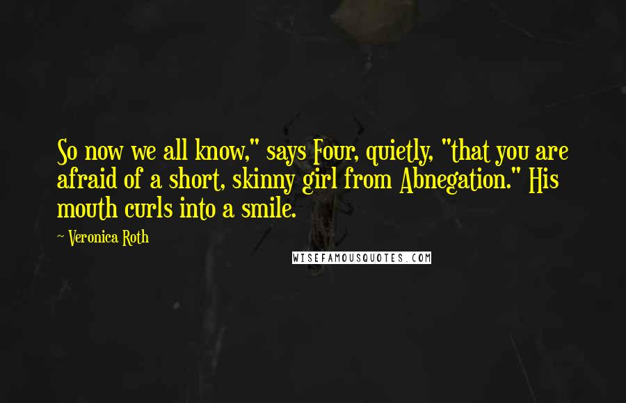 Veronica Roth Quotes: So now we all know," says Four, quietly, "that you are afraid of a short, skinny girl from Abnegation." His mouth curls into a smile.