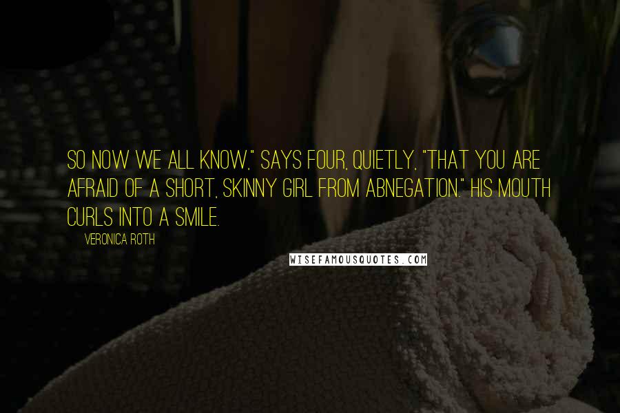 Veronica Roth Quotes: So now we all know," says Four, quietly, "that you are afraid of a short, skinny girl from Abnegation." His mouth curls into a smile.