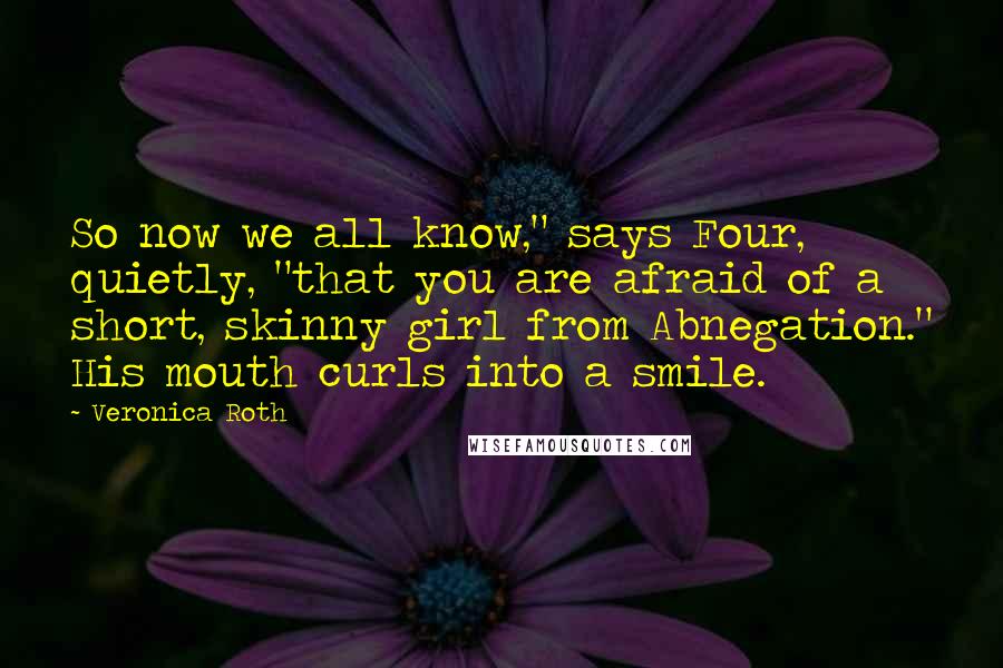 Veronica Roth Quotes: So now we all know," says Four, quietly, "that you are afraid of a short, skinny girl from Abnegation." His mouth curls into a smile.