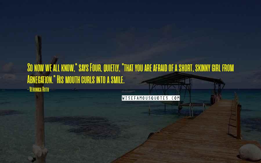 Veronica Roth Quotes: So now we all know," says Four, quietly, "that you are afraid of a short, skinny girl from Abnegation." His mouth curls into a smile.