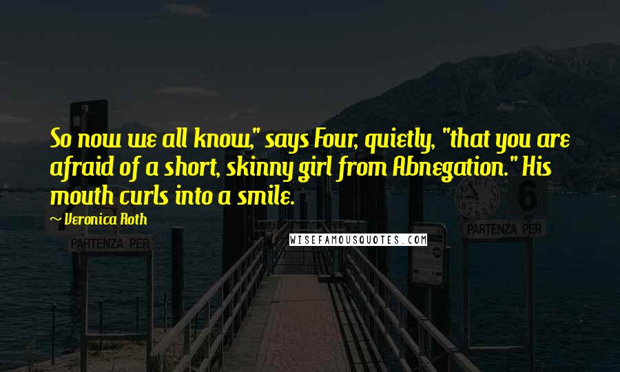 Veronica Roth Quotes: So now we all know," says Four, quietly, "that you are afraid of a short, skinny girl from Abnegation." His mouth curls into a smile.